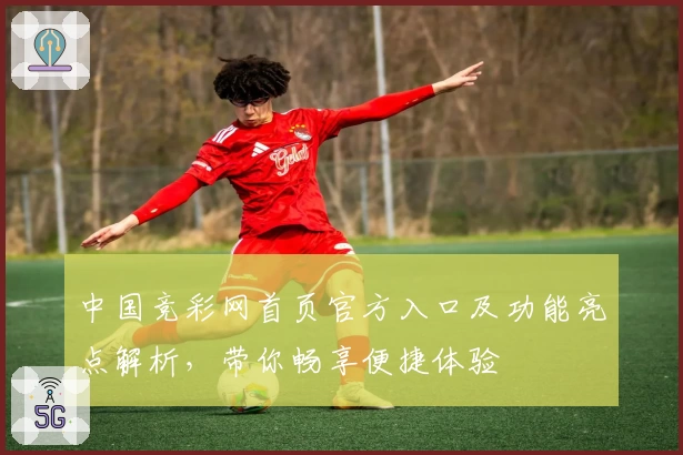 中国竞彩网首页官方入口及功能亮点解析，带你畅享便捷体验