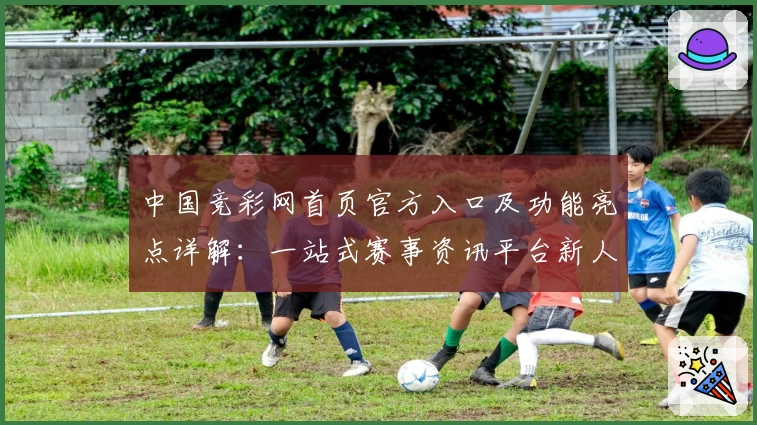 中国竞彩网首页官方入口及功能亮点详解：一站式赛事资讯平台新人指南