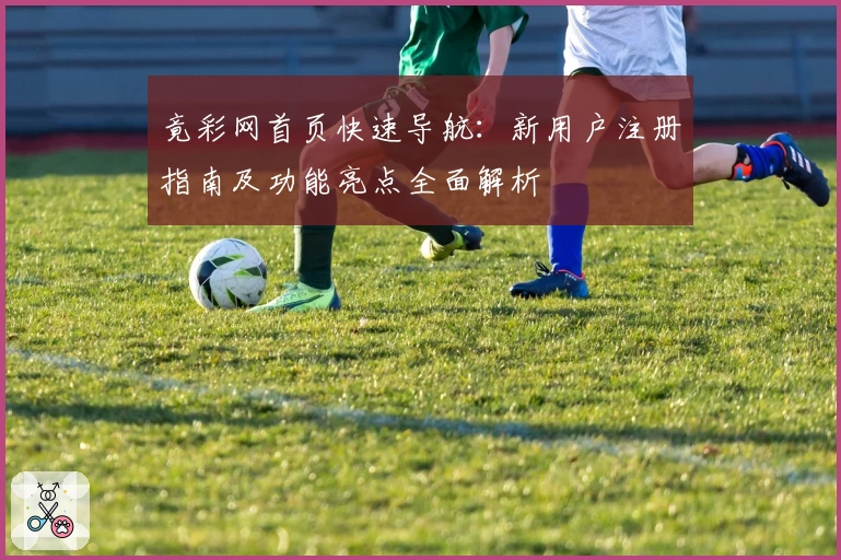 竟彩网首页快速导航:新用户注册指南及功能亮点全面解析