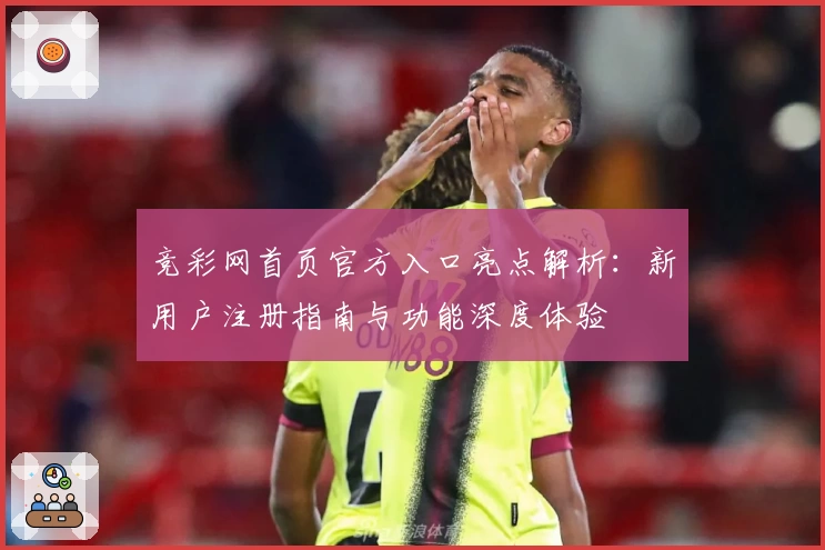 竞彩网首页官方入口亮点解析：新用户注册指南与功能深度体验