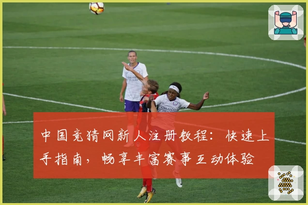 中国竞猜网新人注册教程：快速上手指南，畅享丰富赛事互动体验