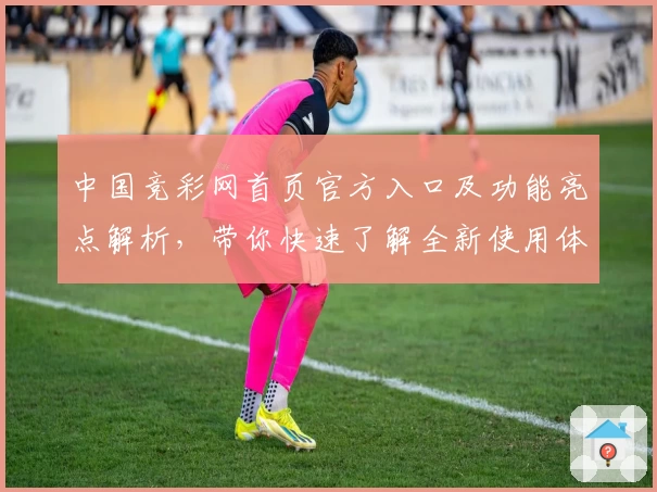 中国竞彩网首页官方入口及功能亮点解析，带你快速了解全新使用体验