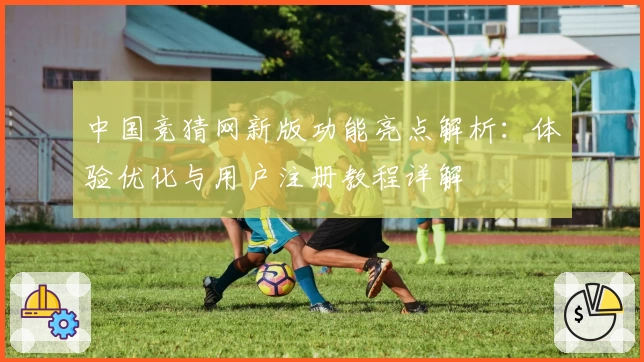 中国竞猜网新版功能亮点解析：体验优化与用户注册教程详解