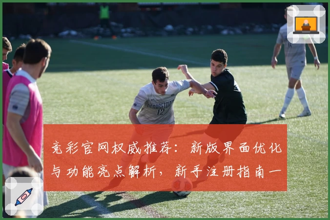 竞彩官网权威推荐：新版界面优化与功能亮点解析，新手注册指南一览