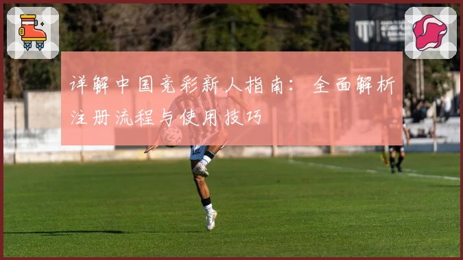 详解中国竞彩新人指南：全面解析注册流程与使用技巧