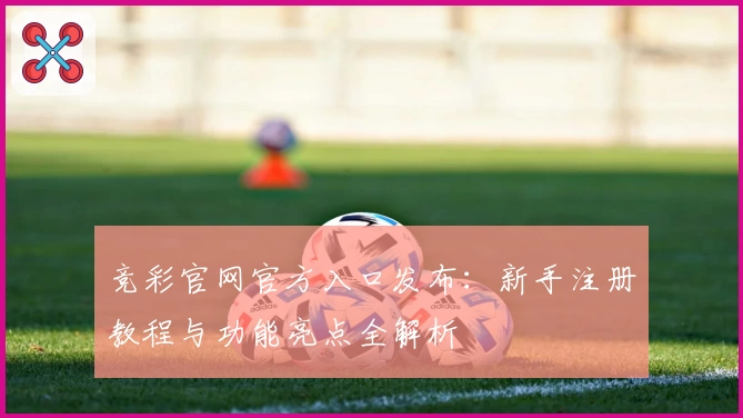 竞彩官网官方入口发布：新手注册教程与功能亮点全解析