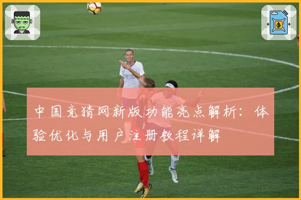 中国竞猜网新版功能亮点解析：体验优化与用户注册教程详解