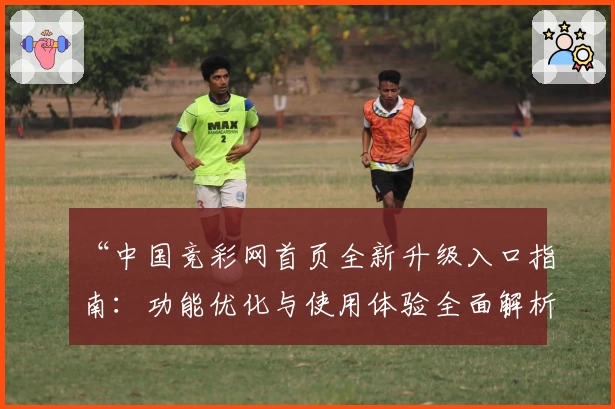 “中国竞彩网首页全新升级入口指南：功能优化与使用体验全面解析”