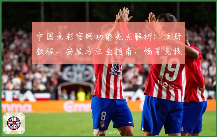中国竞彩官网功能亮点解析：注册教程、安装方法全指南，畅享竞技体验