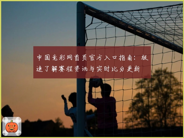 中国竞彩网首页官方入口指南：极速了解赛程资讯与实时比分更新