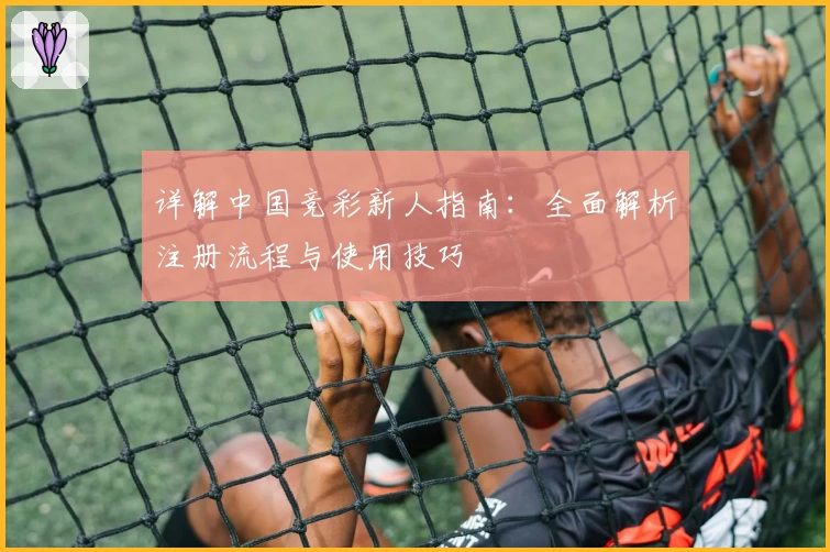 详解中国竞彩新人指南：全面解析注册流程与使用技巧