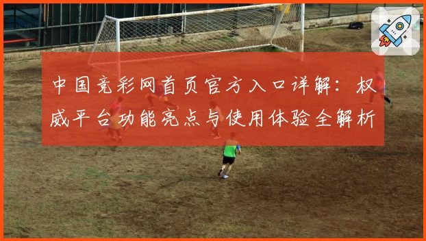 中国竞彩网首页官方入口详解：权威平台功能亮点与使用体验全解析