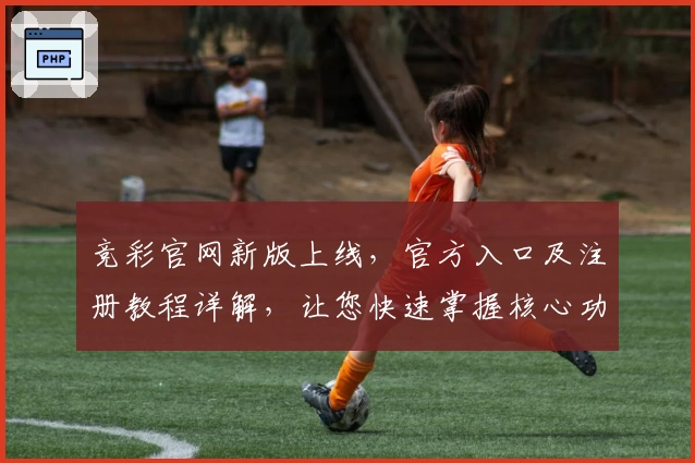竞彩官网新版上线，官方入口及注册教程详解，让您快速掌握核心功能亮点
